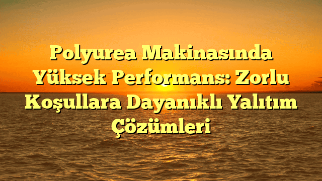 Polyurea Makinasında Yüksek Performans: Zorlu Koşullara Dayanıklı Yalıtım Çözümleri